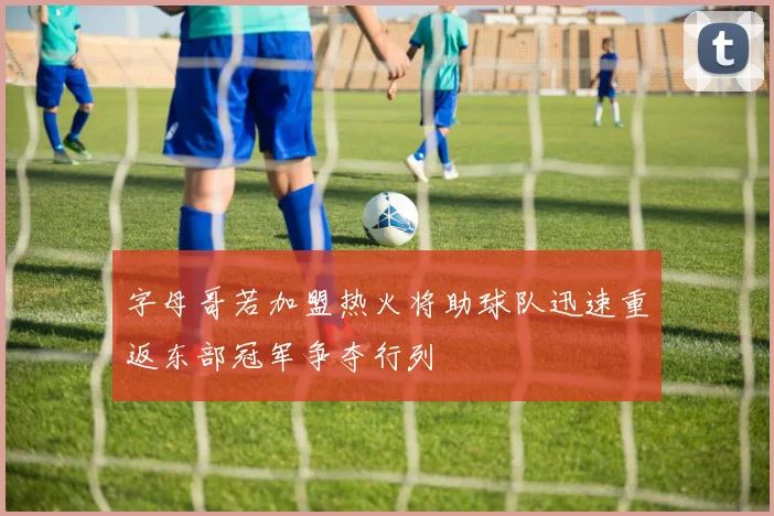 字母哥若加盟热火将助球队迅速重返东部冠军争夺行列