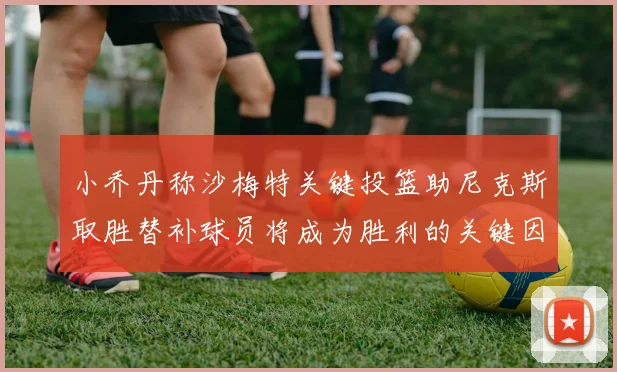 小乔丹称沙梅特关键投篮助尼克斯取胜替补球员将成为胜利的关键因素
