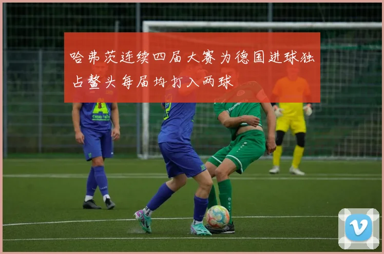 哈弗茨连续四届大赛为德国进球独占鳌头每届均打入两球