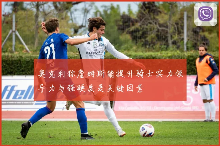 奥克利称詹姆斯能提升骑士实力领导力与强硬度是关键因素