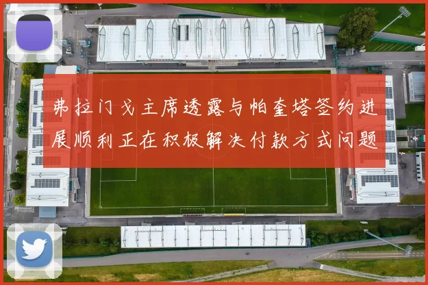 弗拉门戈主席透露与帕奎塔签约进展顺利正在积极解决付款方式问题