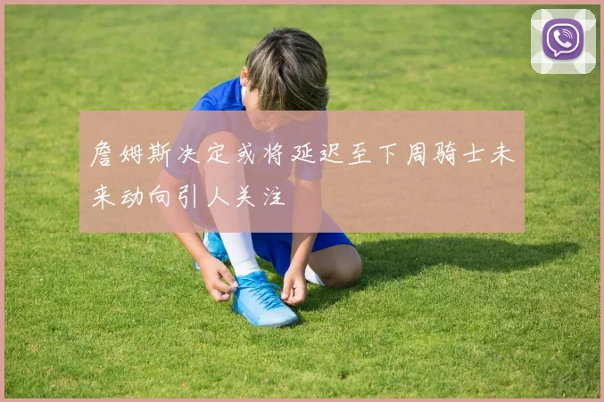 詹姆斯决定或将延迟至下周骑士未来动向引人关注