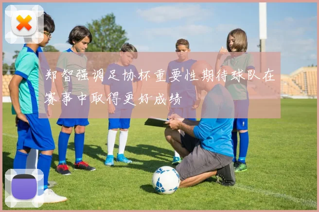 郑智强调足协杯重要性期待球队在赛事中取得更好成绩