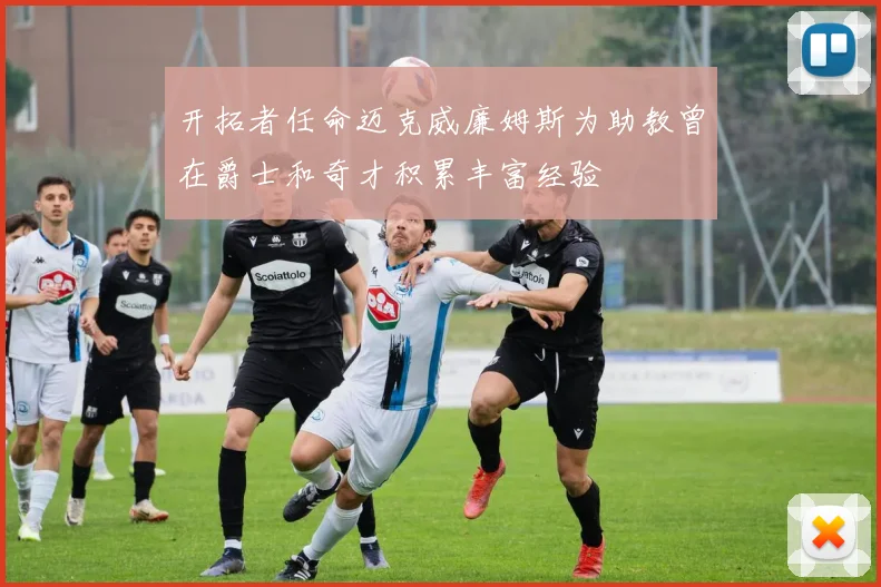 开拓者任命迈克威廉姆斯为助教曾在爵士和奇才积累丰富经验