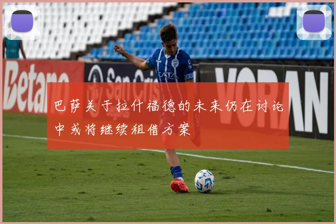 巴萨关于拉什福德的未来仍在讨论中或将继续租借方案