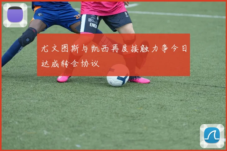 尤文图斯与凯西再度接触力争今日达成转会协议