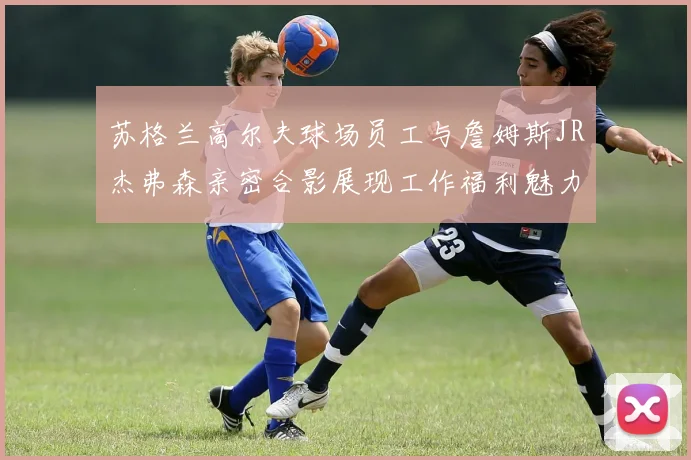 苏格兰高尔夫球场员工与詹姆斯JR杰弗森亲密合影展现工作福利魅力