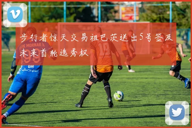 步行者惊天交易祖巴茨送出5号签及未来首轮选秀权
