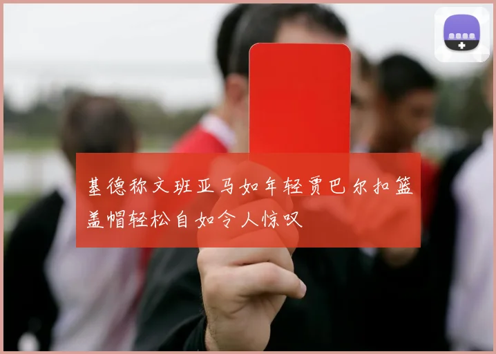 基德称文班亚马如年轻贾巴尔扣篮盖帽轻松自如令人惊叹