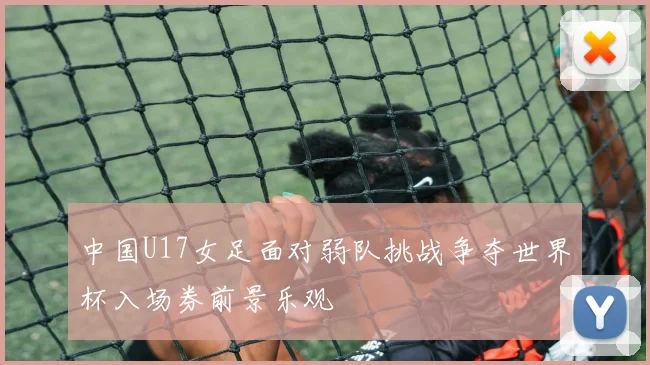 中国U17女足面对弱队挑战争夺世界杯入场券前景乐观
