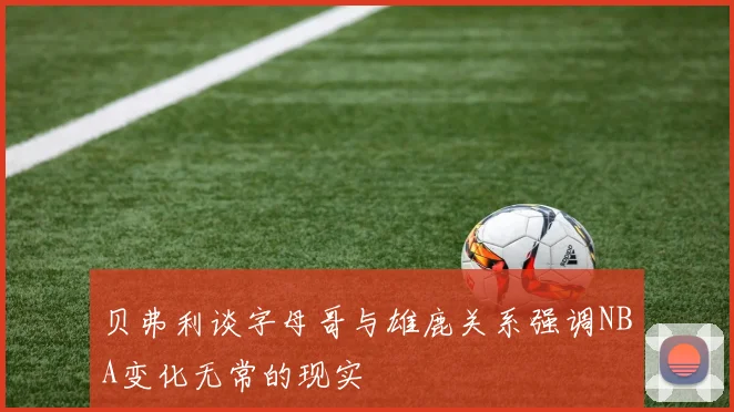 贝弗利谈字母哥与雄鹿关系强调NBA变化无常的现实