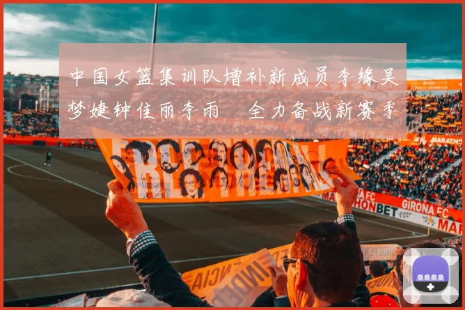 中国女篮集训队增补新成员李缘吴梦婕钟佳丽李雨汧全力备战新赛季