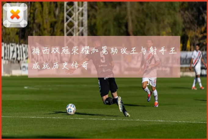 梅西双冠荣耀加冕助攻王与射手王成就历史传奇