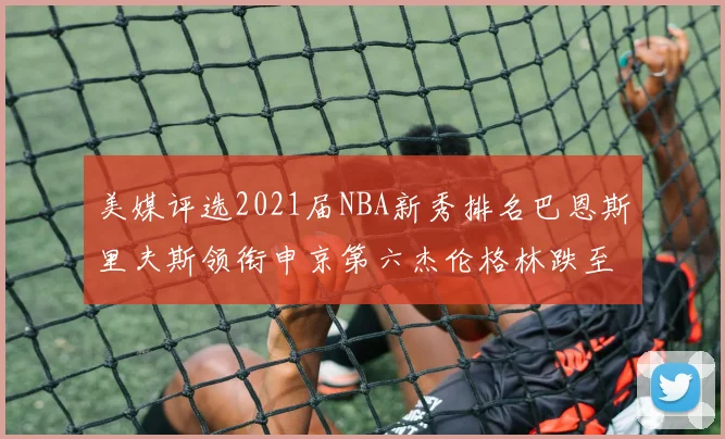 美媒评选2021届NBA新秀排名巴恩斯里夫斯领衔申京第六杰伦格林跌至第九