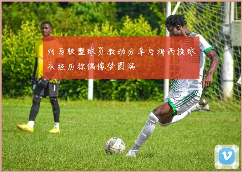 利马联盟球员激动分享与梅西换球衣经历称偶像梦圆满