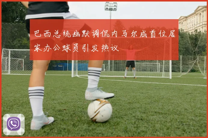 巴西总统幽默调侃内马尔成首位居家办公球员引发热议