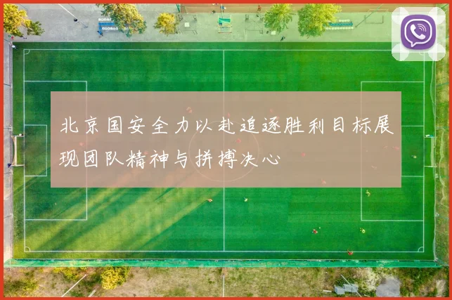 北京国安全力以赴追逐胜利目标展现团队精神与拼搏决心