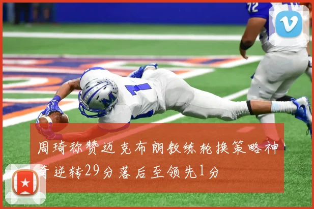 周琦称赞迈克布朗教练轮换策略神奇逆转29分落后至领先1分