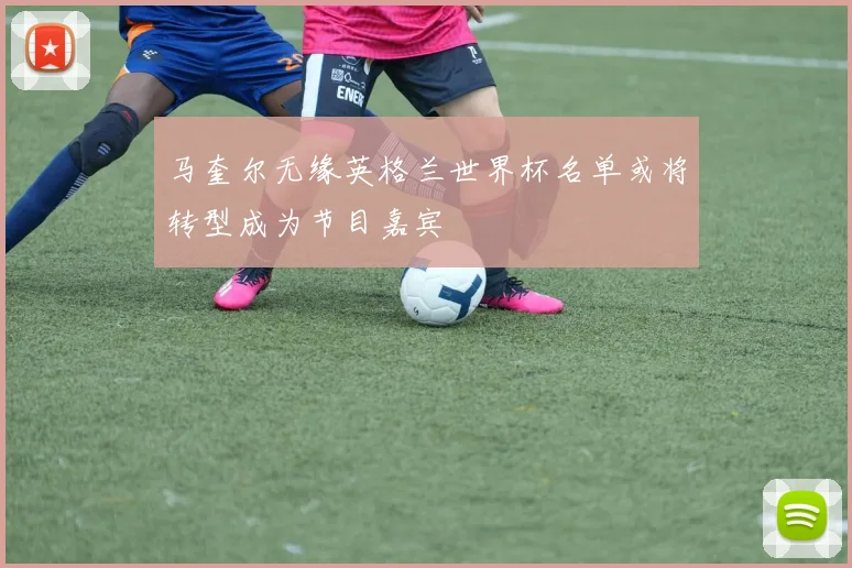 马奎尔无缘英格兰世界杯名单或将转型成为节目嘉宾