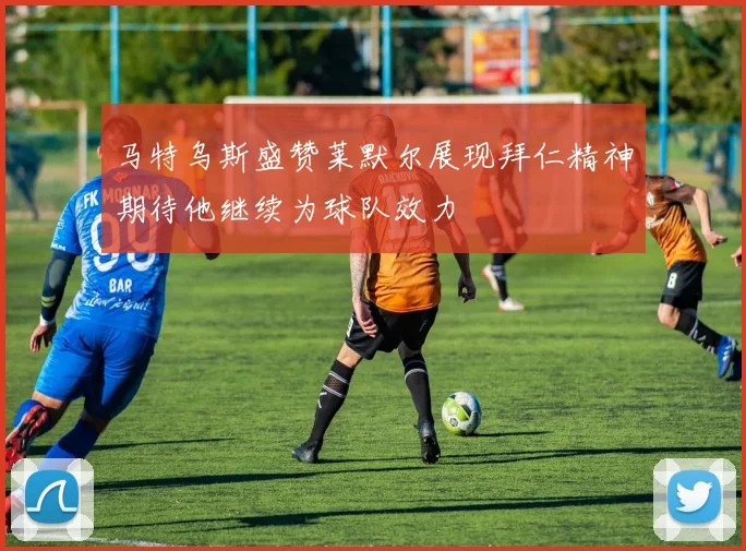马特乌斯盛赞莱默尔展现拜仁精神期待他继续为球队效力