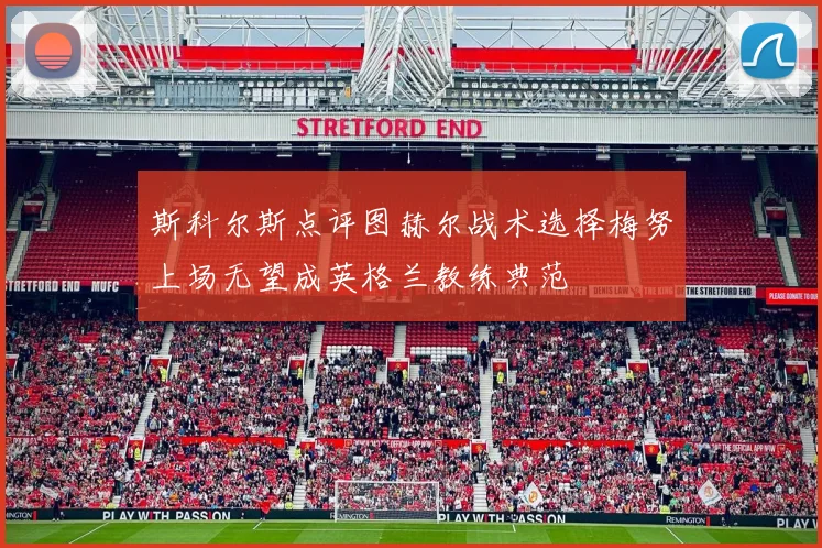 斯科尔斯点评图赫尔战术选择梅努上场无望成英格兰教练典范