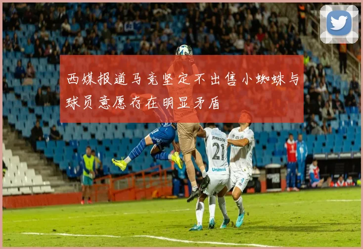 西媒报道马竞坚定不出售小蜘蛛与球员意愿存在明显矛盾